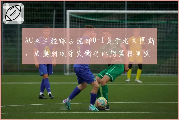 AC米兰控球占优却0-1负于尤文图斯,皮奥利攻守失衡对比阿莱格里实用主义