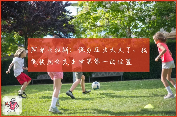 阿尔卡拉斯:保分压力太大了,我很快就会失去世界第一的位置