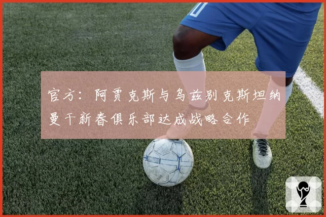 官方：阿贾克斯与乌兹别克斯坦纳曼干新春俱乐部达成战略合作