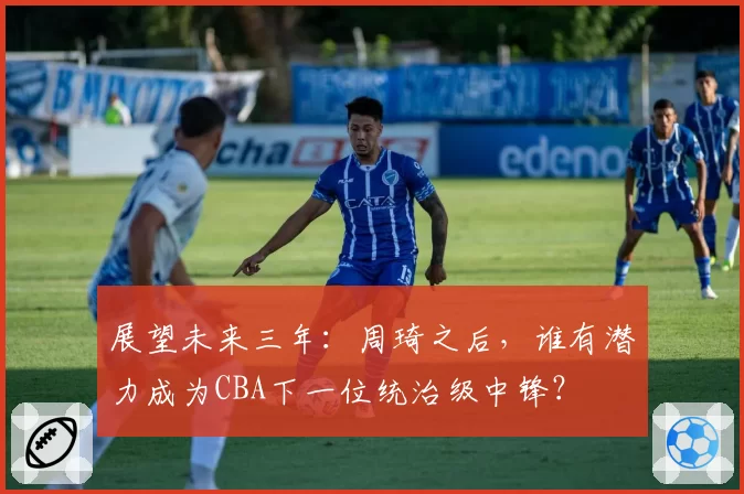 展望未来三年：周琦之后，谁有潜力成为CBA下一位统治级中锋？