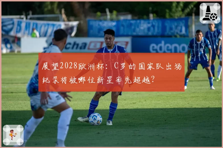 展望2028欧洲杯：C罗的国家队出场纪录将被哪位新星率先超越？