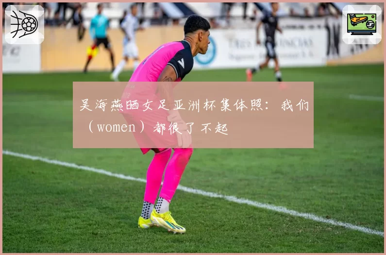 吴海燕晒女足亚洲杯集体照：我们 （women）都很了不起