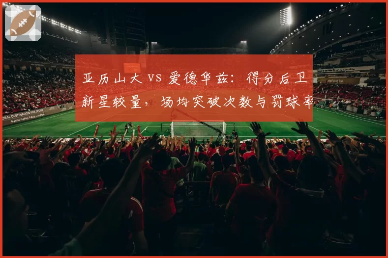 亚历山大 vs 爱德华兹:得分后卫新星较量,场均突破次数与罚球率详解